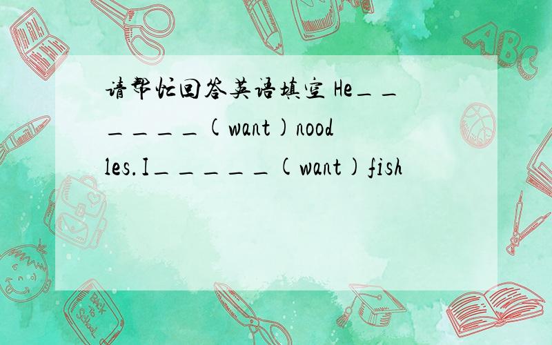 请帮忙回答英语填空 He______(want)noodles.I_____(want)fish