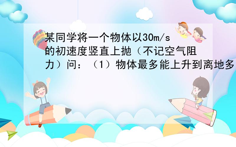 某同学将一个物体以30m/s的初速度竖直上抛（不记空气阻力）问：（1）物体最多能上升到离地多高的位置,