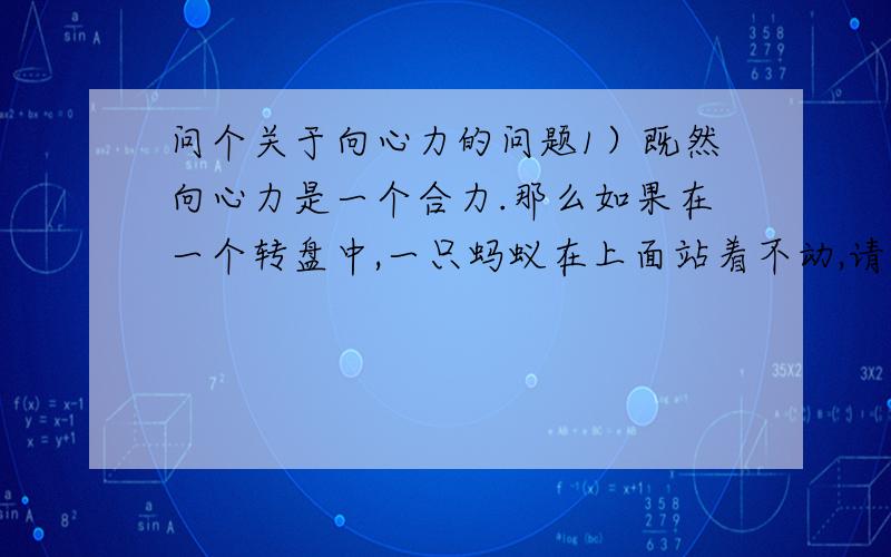 问个关于向心力的问题1）既然向心力是一个合力.那么如果在一个转盘中,一只蚂蚁在上面站着不动,请问什么有那些力合成这个向心力.因为除了地心引力和它的反作用力,我看不出还有什么力.