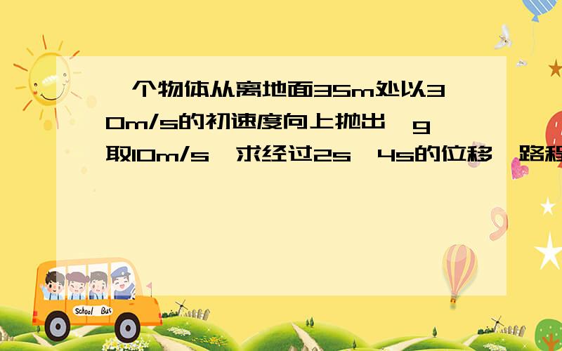 一个物体从离地面35m处以30m/s的初速度向上抛出,g取10m/s,求经过2s,4s的位移,路程和速度,求从抛出到落地的时间,画出整个过程图