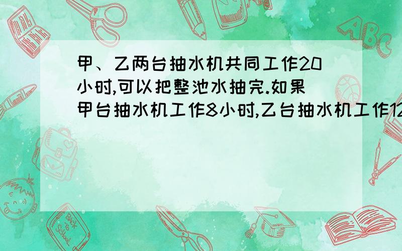 甲、乙两台抽水机共同工作20小时,可以把整池水抽完.如果甲台抽水机工作8小时,乙台抽水机工作12小时,能抽完整池水的8/15,问甲、乙两台抽水机单独抽水各要几小时?