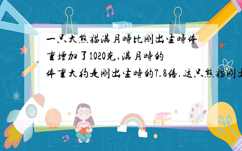 一只大熊猫满月时比刚出生时体重增加了1020克,满月时的体重大约是刚出生时的7.8倍.这只熊猫刚出生时体重多少克?满月时呢?9题