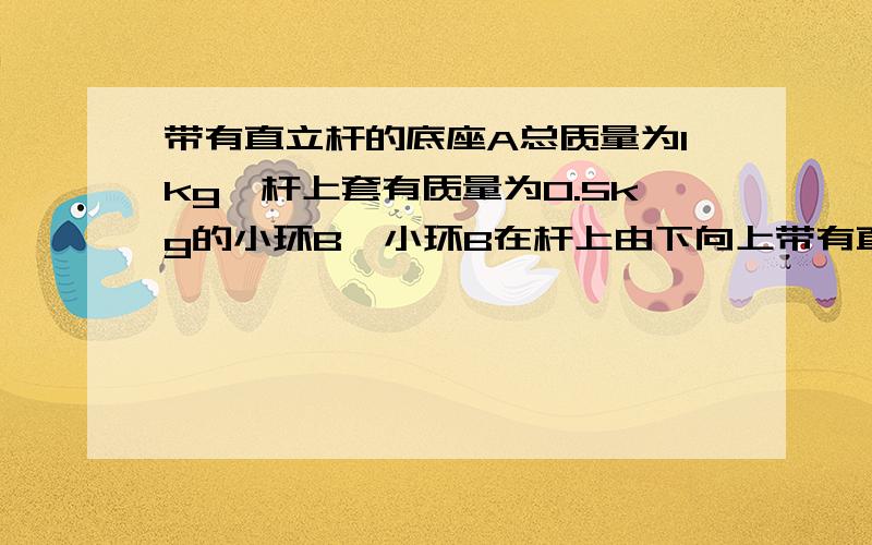 带有直立杆的底座A总质量为1kg,杆上套有质量为0.5kg的小环B,小环B在杆上由下向上带有直立杆的底座A总质量为1kg,杆上套有质量为0.5kg的小环B,小环B在杆上由下向上运动过程中受到的摩擦力大