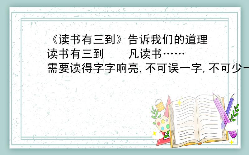 《读书有三到》告诉我们的道理读书有三到    凡读书……需要读得字字响亮,不可误一字,不可少一字,不可多一字,不可倒一字,不可牵强暗记,只是要多诵数遍,自然上口,久远不忘.古人云：“读