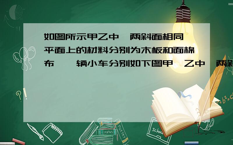 如图所示甲乙中,两斜面相同,平面上的材料分别为木板和面棉布,一辆小车分别如下图甲、乙中,两斜面相、平面上的材料分别为木板和棉布,一辆小车分别在两斜面同一高度上自由下滑,然后位