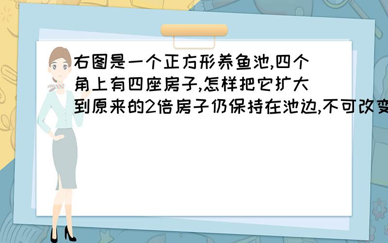 右图是一个正方形养鱼池,四个角上有四座房子,怎样把它扩大到原来的2倍房子仍保持在池边,不可改变