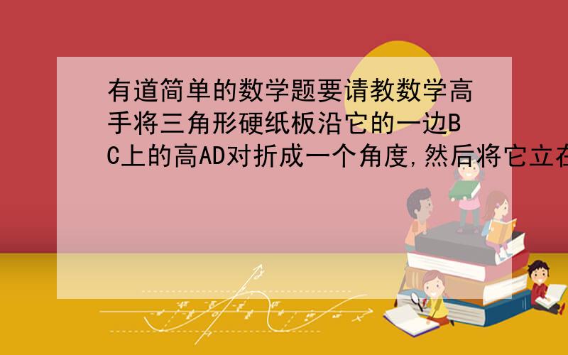 有道简单的数学题要请教数学高手将三角形硬纸板沿它的一边BC上的高AD对折成一个角度,然后将它立在桌面上,使点B.C.D落在桌面,这时直线AD也桌面有什么关系?为什么?