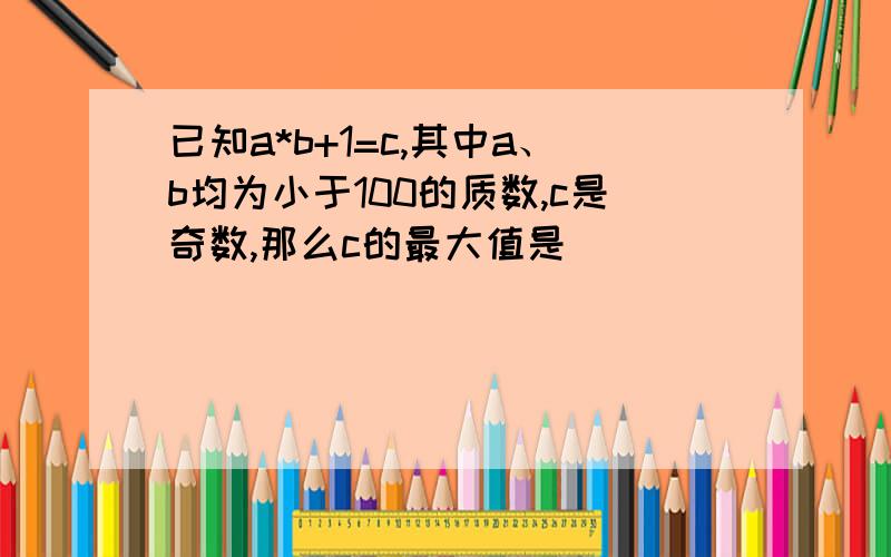 已知a*b+1=c,其中a、b均为小于100的质数,c是奇数,那么c的最大值是（ ）