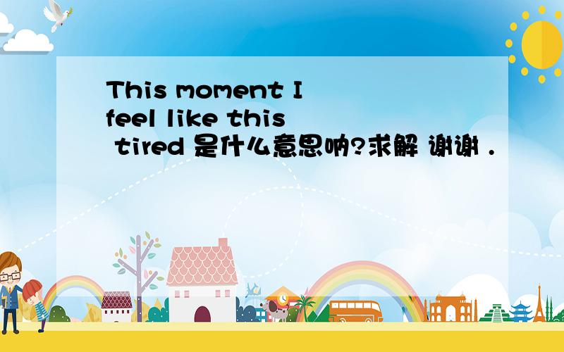 This moment I feel like this tired 是什么意思呐?求解 谢谢 .