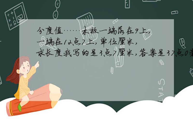 分度值……木板一端落在9上,一端在12点7上,单位厘米,求长度我写的是3点7厘米,答案是37点0毫米,为什么单位是毫米,答案说要估读到分度值下一位,