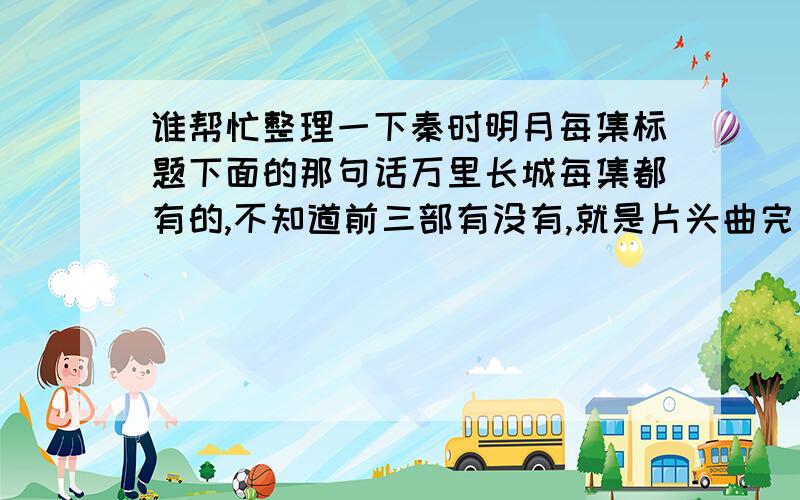 谁帮忙整理一下秦时明月每集标题下面的那句话万里长城每集都有的,不知道前三部有没有,就是片头曲完了和标题一起出来的那句话,每集都不一样.觉得很不错,岁帮下忙整理下.最好带每集的