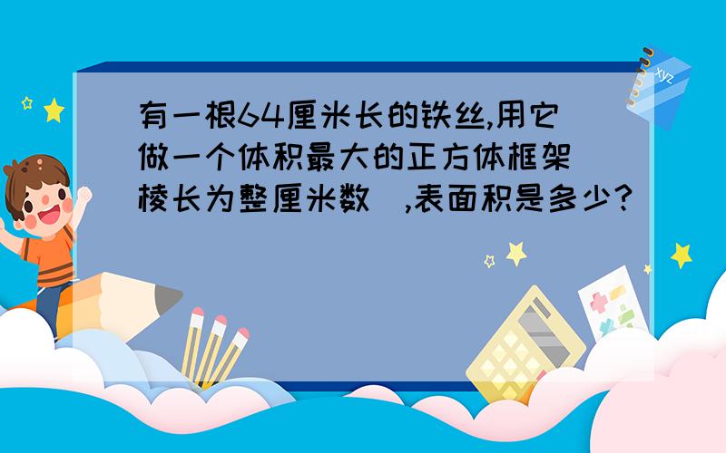 有一根64厘米长的铁丝,用它做一个体积最大的正方体框架(棱长为整厘米数),表面积是多少?