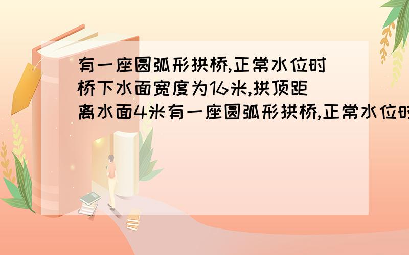 有一座圆弧形拱桥,正常水位时桥下水面宽度为16米,拱顶距离水面4米有一座圆弧形拱桥,正常水位时桥下水面宽度为16米,拱顶距离水面4米，设正常水位时桥下的水深为2米，为保证过往船只顺