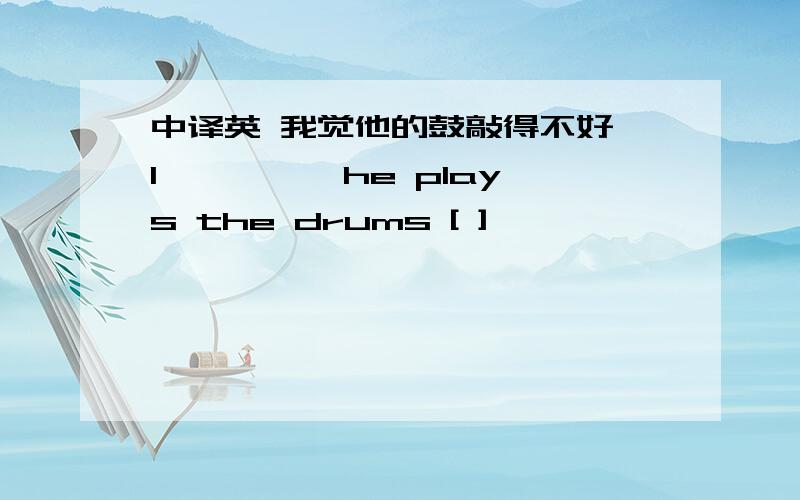 中译英 我觉他的鼓敲得不好 I【 】【 】he plays the drums [ ]