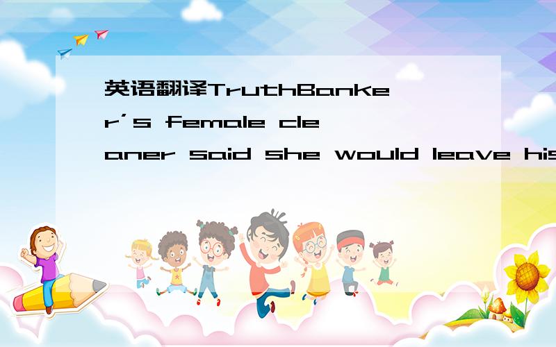 英语翻译TruthBanker’s female cleaner said she would leave his house,because he was not truth with her.Banker said:how did you say that?I left my keys of insurance case everywhere at home.The cleaner said:right,but there was not a key can unlock