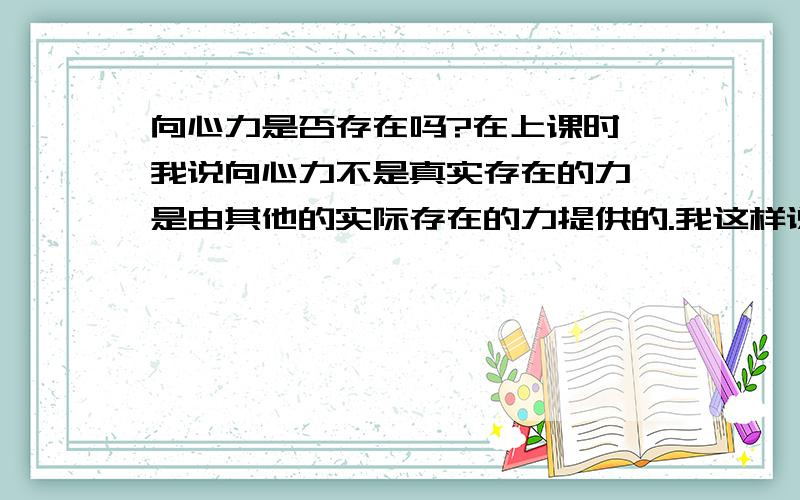 向心力是否存在吗?在上课时,我说向心力不是真实存在的力,是由其他的实际存在的力提供的.我这样说可以吗?