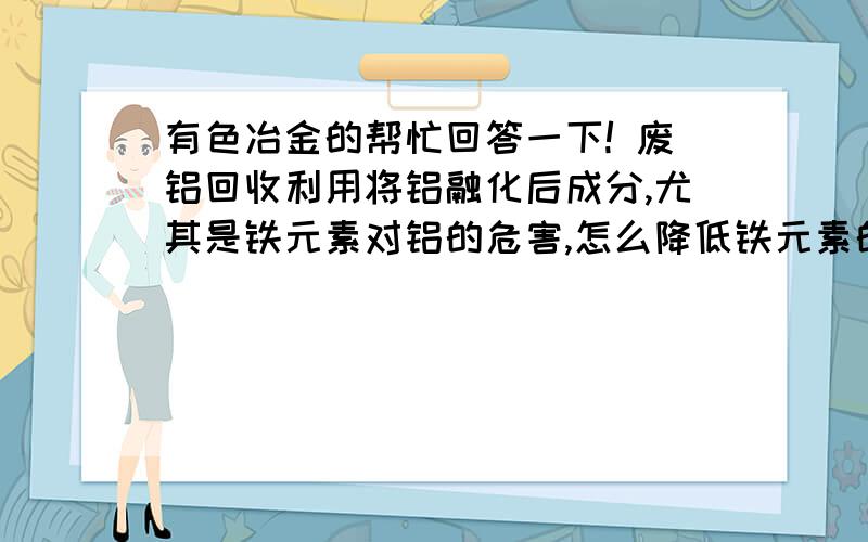 有色冶金的帮忙回答一下! 废铝回收利用将铝融化后成分,尤其是铁元素对铝的危害,怎么降低铁元素的含量?大