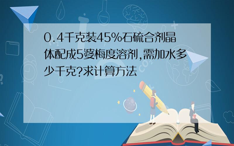 0.4千克装45%石硫合剂晶体配成5婆梅度溶剂,需加水多少千克?求计算方法