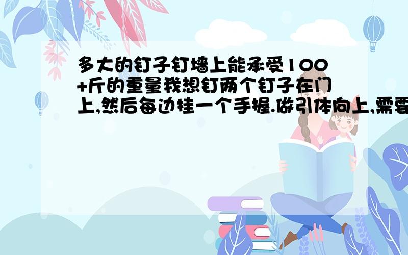 多大的钉子钉墙上能承受100+斤的重量我想钉两个钉子在门上,然后每边挂一个手握.做引体向上,需要多大的钉子才能承受得起呢钉在门上面的墙,忘记打.晕啊.就打错了一个字,不是门上,而是墙