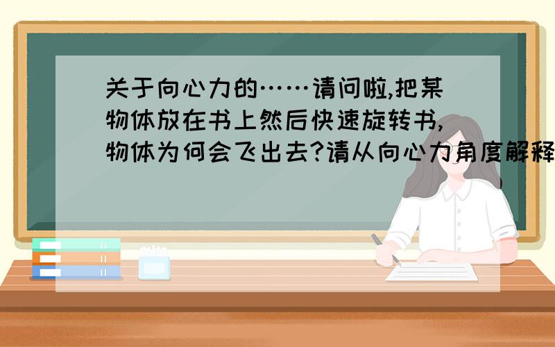 关于向心力的……请问啦,把某物体放在书上然后快速旋转书,物体为何会飞出去?请从向心力角度解释