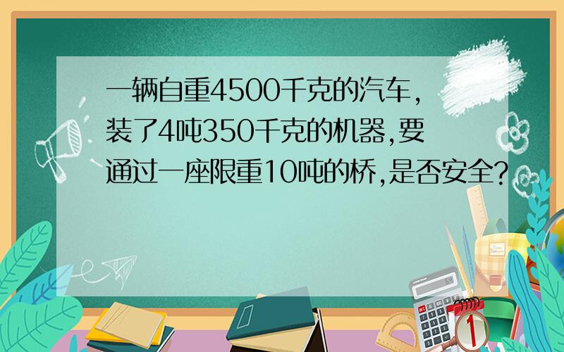 一辆自重4500千克的汽车,装了4吨350千克的机器,要通过一座限重10吨的桥,是否安全?