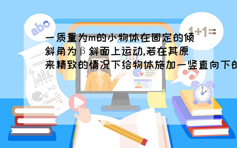 一质量为m的小物体在固定的倾斜角为β斜面上运动,若在其原来精致的情况下给物体施加一竖直向下的力F判断施力后物体的运动状态 分析原因.为什么会有mgsinβ=μmgcosβ?这不是静摩擦力吗 怎