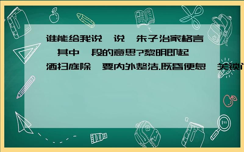 谁能给我说一说【朱子治家格言】其中一段的意思?黎明即起,洒扫庭除,要内外整洁.既昏便息,关锁门户,必亲自检点.一粥一饭,当思来处不易．半丝半缕,恒念物力维艰.宜未雨而绸缪,毋临渴而