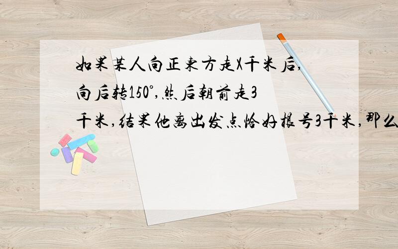 如果某人向正东方走X千米后,向后转150°,然后朝前走3千米,结果他离出发点恰好根号3千米,那么X的值为?