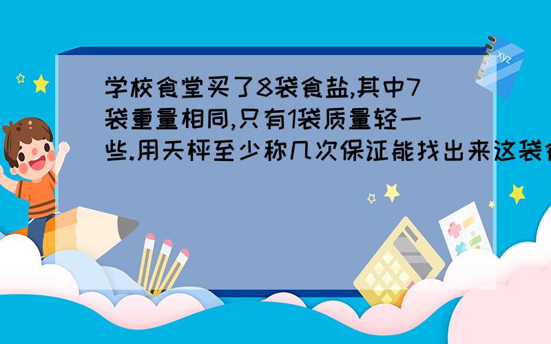 学校食堂买了8袋食盐,其中7袋重量相同,只有1袋质量轻一些.用天枰至少称几次保证能找出来这袋食盐来?