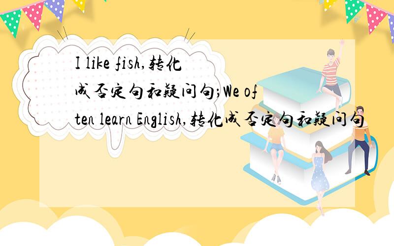 I like fish,转化成否定句和疑问句；We often learn English,转化成否定句和疑问句