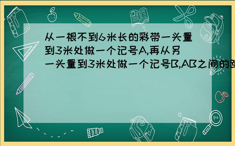 从一根不到6米长的彩带一头量到3米处做一个记号A,再从另一头量到3米处做一个记号B,AB之间的距离%