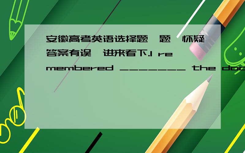 安徽高考英语选择题一题,怀疑答案有误,进来看下.I remembered _______ the door before I left the office,but forgot to turn off the lights.A:locking.B:to lock.C.having locked.D to have locked.我的理解：我记得我离开办公室