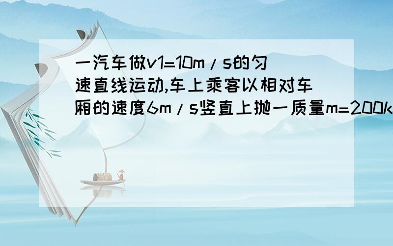 一汽车做v1=10m/s的匀速直线运动,车上乘客以相对车厢的速度6m/s竖直上抛一质量m=200kg的小球,分别以车厢和以地面为参考系计算小球的动能以地面为参考系能不能把两个动能加起来