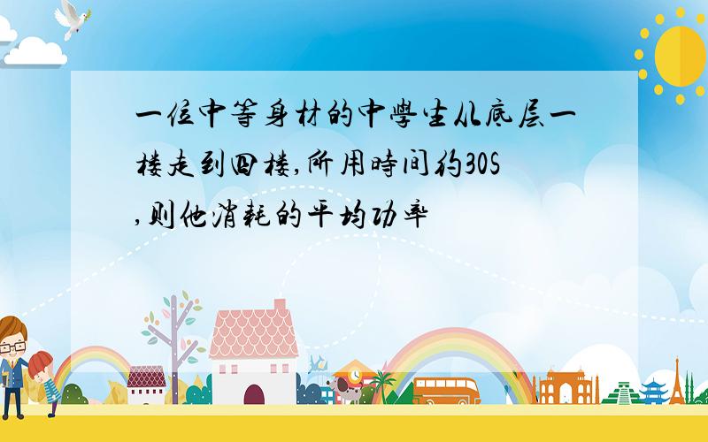 一位中等身材的中学生从底层一楼走到四楼,所用时间约30S,则他消耗的平均功率