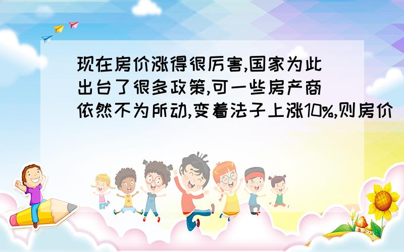 现在房价涨得很厉害,国家为此出台了很多政策,可一些房产商依然不为所动,变着法子上涨10%,则房价（房价主要由以下三块组成：地价、建筑材料、广告费用）应上涨30%才能涨价.“银河房产