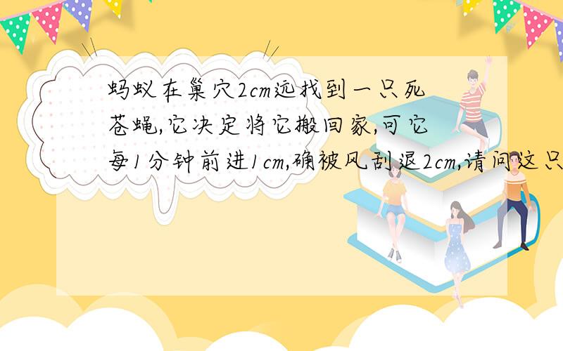 蚂蚁在巢穴2cm远找到一只死苍蝇,它决定将它搬回家,可它每1分钟前进1cm,确被风刮退2cm,请问这只蚂蚁能否回到巢穴?