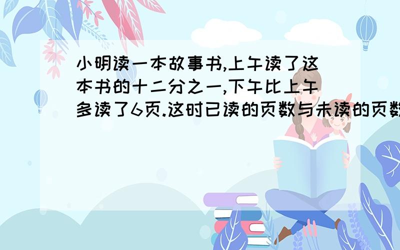 小明读一本故事书,上午读了这本书的十二分之一,下午比上午多读了6页.这时已读的页数与未读的页数的比是1:3,这本书有多少页?