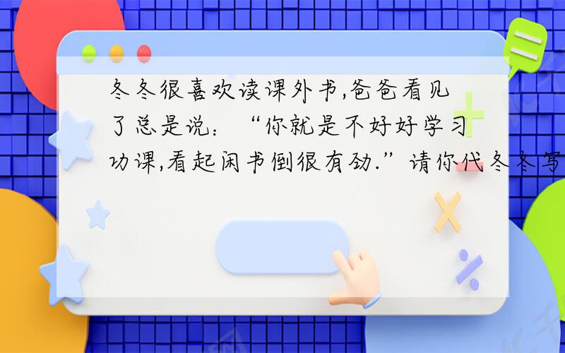 冬冬很喜欢读课外书,爸爸看见了总是说：“你就是不好好学习功课,看起闲书倒很有劲.”请你代冬冬写一段话说服他爸爸,消除这种误解.