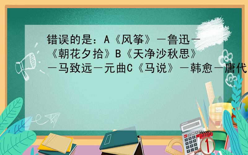 错误的是：A《风筝》－鲁迅－《朝花夕拾》B《天净沙秋思》－马致远－元曲C《马说》－韩愈－唐代如题