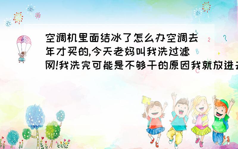 空调机里面结冰了怎么办空调去年才买的,今天老妈叫我洗过滤网!我洗完可能是不够干的原因我就放进去了,然后开空调到下午的时候我就听到有水的声音我爬上去把过滤网打开居然都是冰啊!