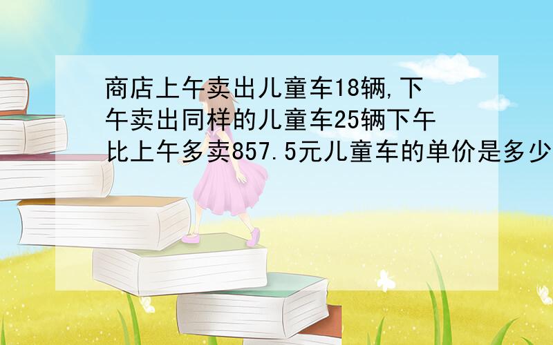 商店上午卖出儿童车18辆,下午卖出同样的儿童车25辆下午比上午多卖857.5元儿童车的单价是多少元?