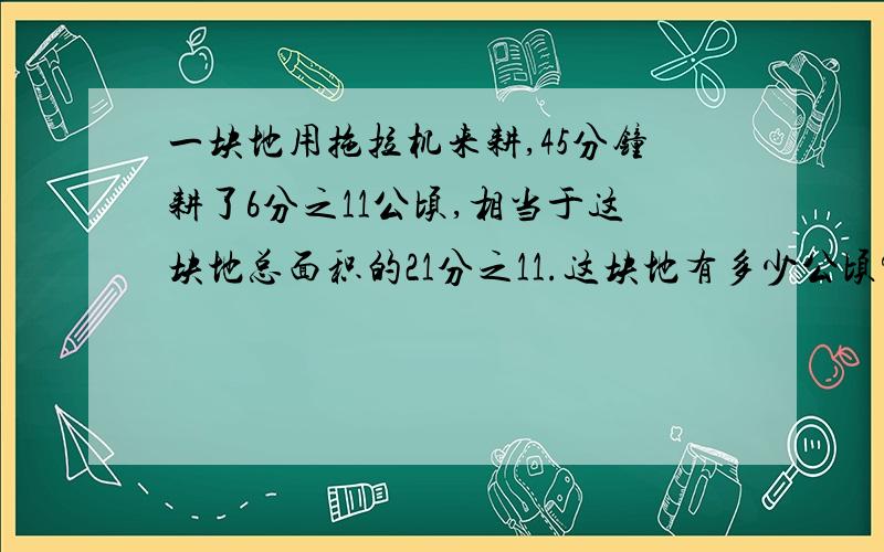 一块地用拖拉机来耕,45分钟耕了6分之11公顷,相当于这块地总面积的21分之11.这块地有多少公顷?