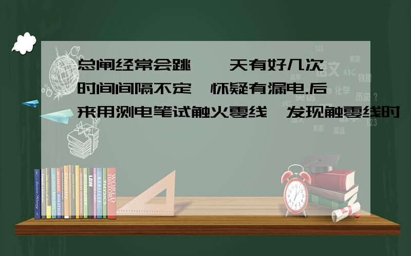 总闸经常会跳,一天有好几次,时间间隔不定,怀疑有漏电.后来用测电笔试触火零线,发现触零线时氖管也会发光,只是光弱了点,不知是怎么回事.