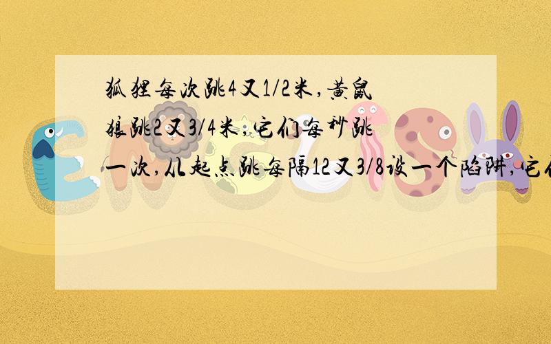 狐狸每次跳4又1/2米,黄鼠狼跳2又3/4米,它们每秒跳一次,从起点跳每隔12又3/8设一个陷阱,它们有一会儿掉进陷阱,另一个跳多少米?