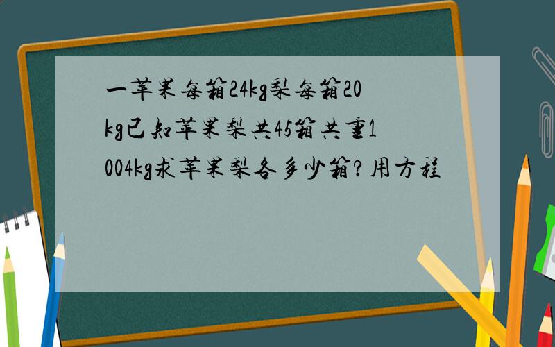 一苹果每箱24kg梨每箱20kg已知苹果梨共45箱共重1004kg求苹果梨各多少箱?用方程