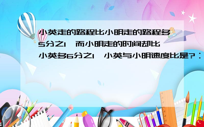 小英走的路程比小明走的路程多5分之1,而小明走的时间却比小英多6分之1,小英与小明速度比是?：