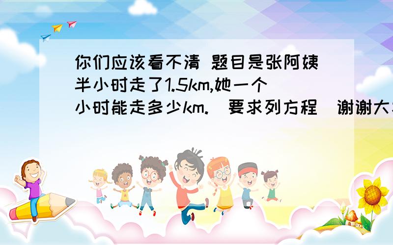 你们应该看不清 题目是张阿姨半小时走了1.5km,她一个小时能走多少km.（要求列方程）谢谢大家