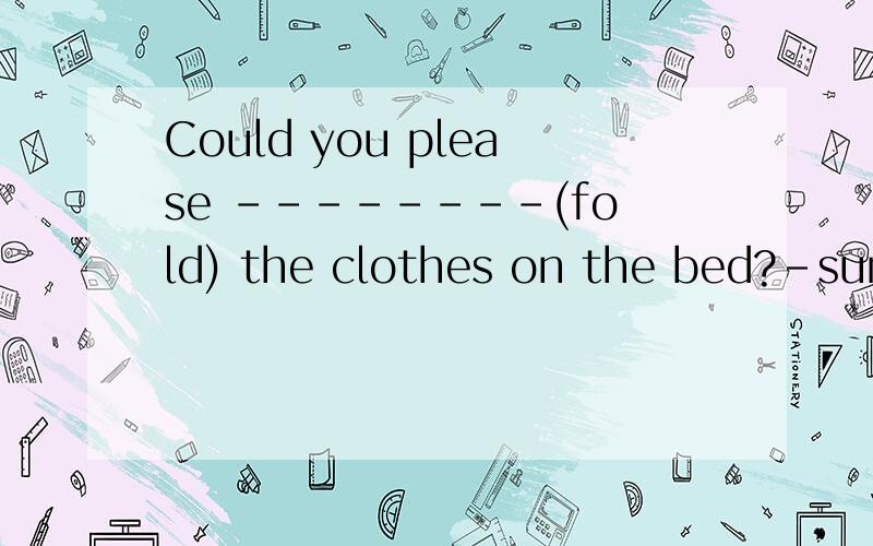 Could you please --------(fold) the clothes on the bed?-sure 中间应该填什么句型,最好过程说一说