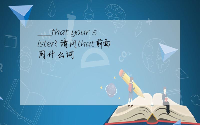 ___that your sister?请问that前面用什么词