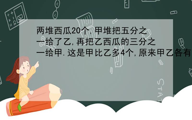 两堆西瓜20个,甲堆把五分之一给了乙,再把乙西瓜的三分之一给甲.这是甲比乙多4个,原来甲乙各有多少个?甲乙两堆西瓜共20个,把甲堆西瓜的五分之一放入乙堆,再把乙堆西瓜的三分之一放入甲